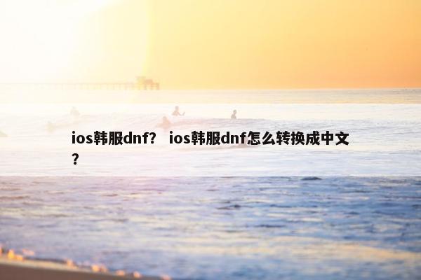 ios韩服dnf？ ios韩服dnf怎么转换成中文？