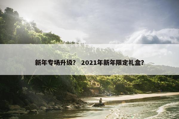 新年专场升级? 2021年新年限定礼盒? 新年专场升级? 2021年新年限定礼盒?