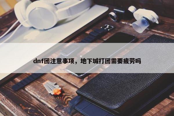 dnf团注意事项，地下城打团需要疲劳吗