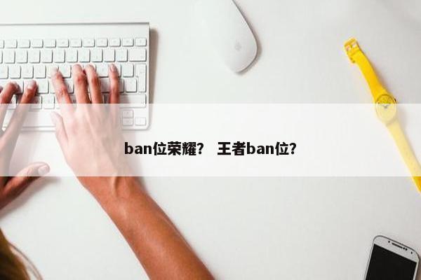 ban位荣耀? 王者ban位? ban位荣耀? 王者ban位?