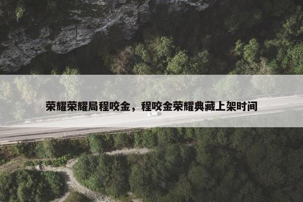 荣耀荣耀局程咬金,程咬金荣耀典藏上架时间 荣耀荣耀局程咬金,程咬金荣耀典藏上架时间
