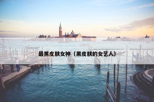 最黑皮肤女神(黑皮肤的女艺人) 最黑皮肤女神(黑皮肤的女艺人)
