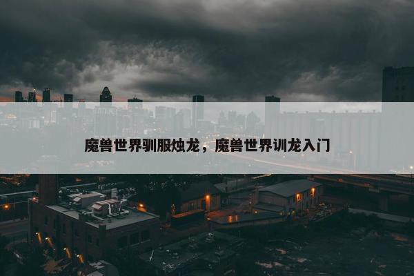 魔兽世界驯服烛龙,魔兽世界训龙入门 魔兽世界驯服烛龙,魔兽世界训龙入门