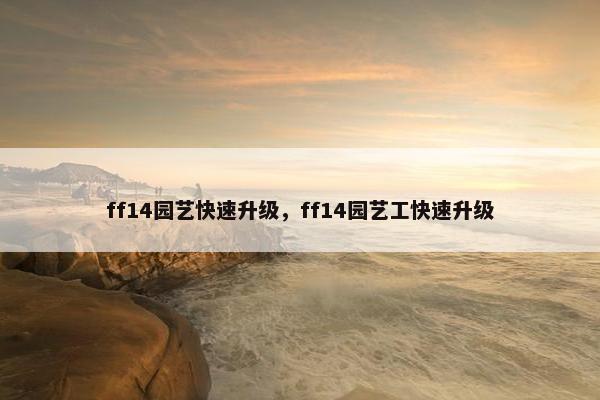 ff14园艺快速升级,ff14园艺工快速升级 ff14园艺快速升级,ff14园艺工快速升级