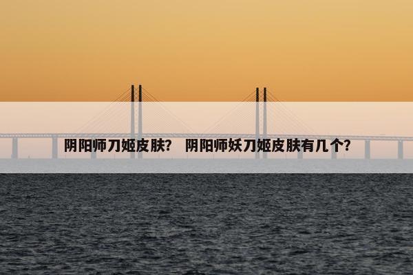 阴阳师刀姬皮肤？ 阴阳师妖刀姬皮肤有几个？