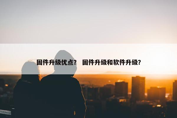 固件升级优点? 固件升级和软件升级? 固件升级优点? 固件升级和软件升级?