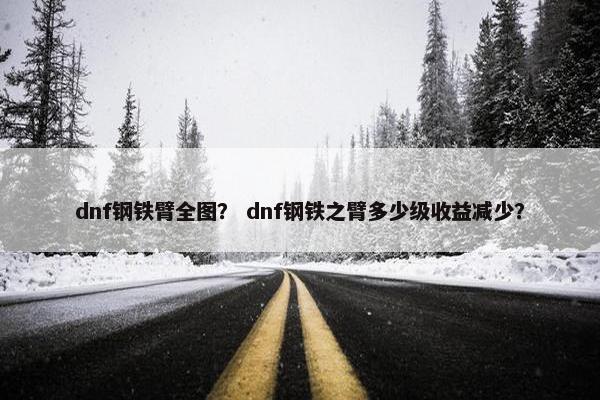 dnf钢铁臂全图? dnf钢铁之臂多少级收益减少? dnf钢铁臂全图? dnf钢铁之臂多少级收益减少?