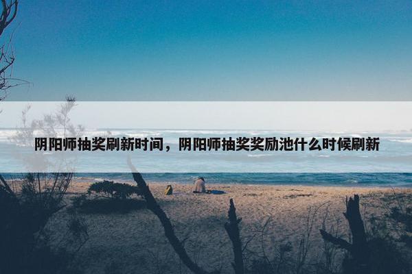 阴阳师抽奖刷新时间,阴阳师抽奖奖励池什么时候刷新 阴阳师抽奖刷新时间,阴阳师抽奖奖励池什么时候刷新