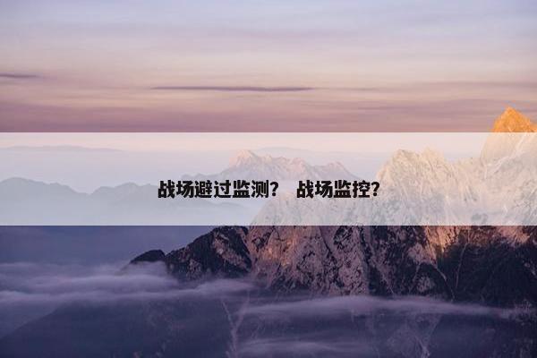 战场避过监测? 战场监控? 战场避过监测? 战场监控?