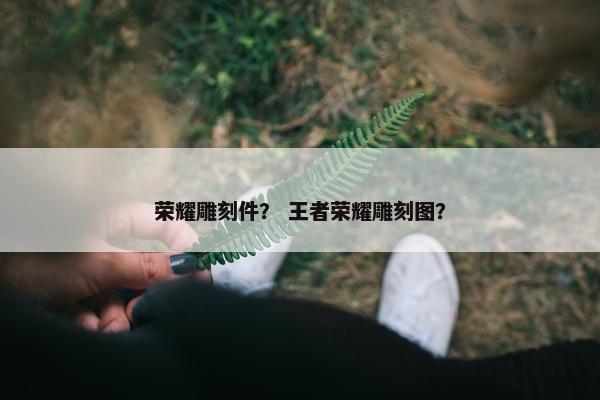 荣耀雕刻件? 王者荣耀雕刻图? 荣耀雕刻件? 王者荣耀雕刻图?