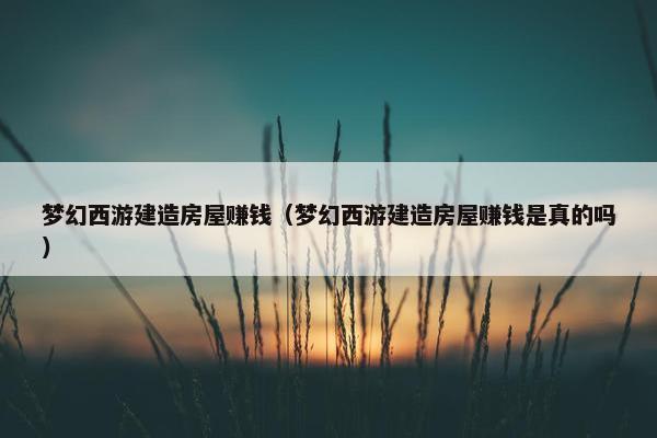 梦幻西游建造房屋赚钱（梦幻西游建造房屋赚钱是真的吗）