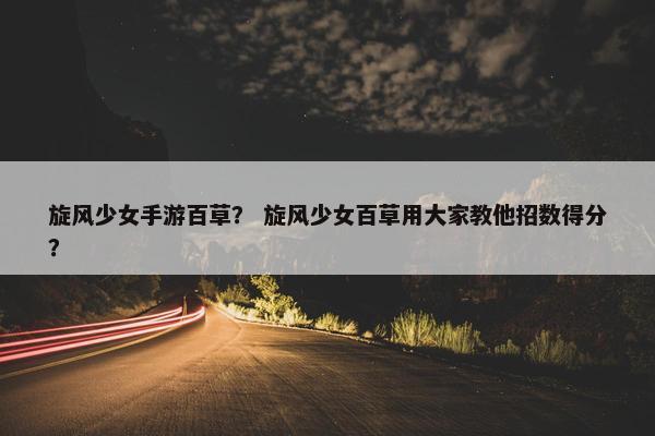 旋风少女手游百草? 旋风少女百草用大家教他招数得分? 旋风少女手游百草? 旋风少女百草用大家教他招数得分?