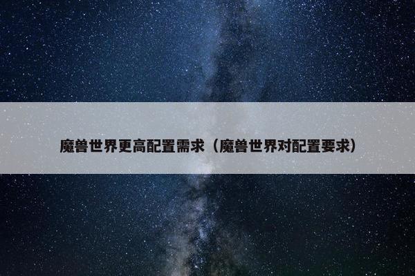 魔兽世界更高配置需求（魔兽世界对配置要求）