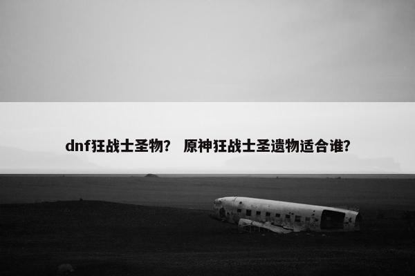 dnf狂战士圣物? 原神狂战士圣遗物适合谁? dnf狂战士圣物? 原神狂战士圣遗物适合谁?