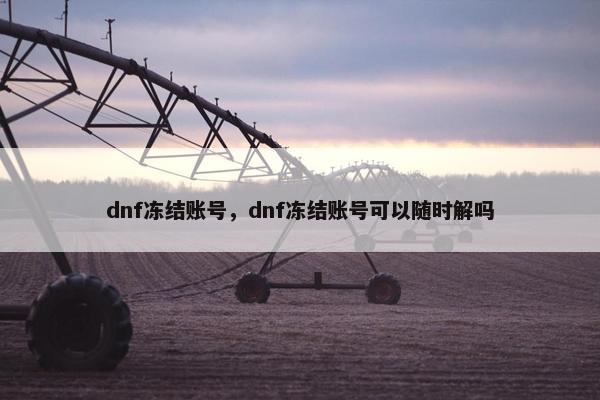 dnf冻结账号,dnf冻结账号可以随时解吗 dnf冻结账号,dnf冻结账号可以随时解吗