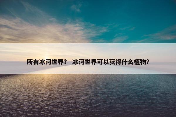 所有冰河世界? 冰河世界可以获得什么植物? 所有冰河世界? 冰河世界可以获得什么植物?