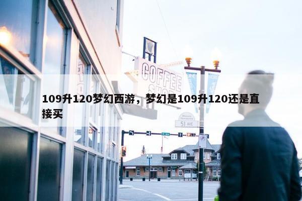 109升120梦幻西游,梦幻是109升120还是直接买 109升120梦幻西游,梦幻是109升120还是直接买