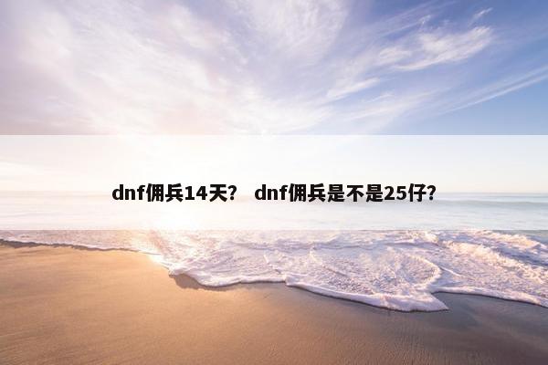 dnf佣兵14天? dnf佣兵是不是25仔? dnf佣兵14天? dnf佣兵是不是25仔?