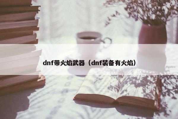dnf带火焰武器(dnf装备有火焰) dnf带火焰武器(dnf装备有火焰)