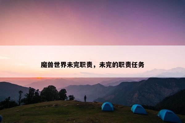 魔兽世界未完职责,未完的职责任务 魔兽世界未完职责,未完的职责任务