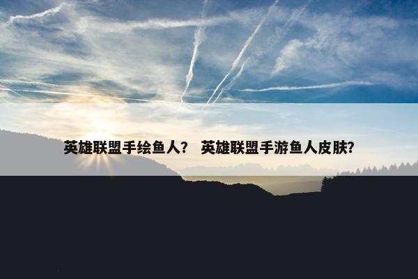 英雄联盟手绘鱼人？ 英雄联盟手游鱼人皮肤？