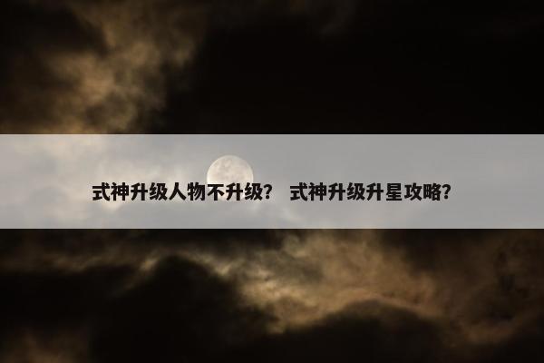 式神升级人物不升级？ 式神升级升星攻略？