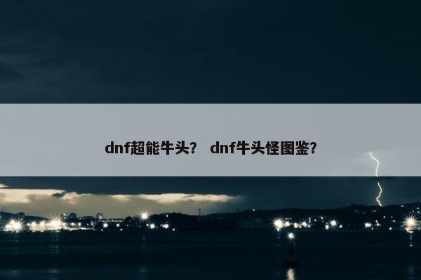dnf超能牛头? dnf牛头怪图鉴? dnf超能牛头? dnf牛头怪图鉴?