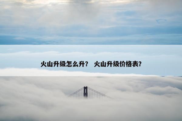 火山升级怎么升? 火山升级价格表? 火山升级怎么升? 火山升级价格表?