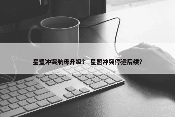星盟冲突航母升级？ 星盟冲突停运后续？