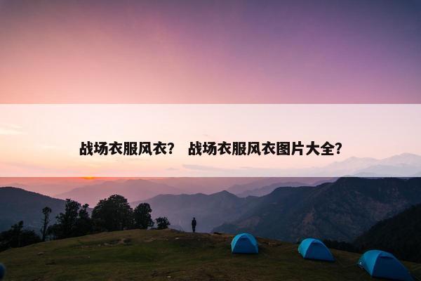 战场衣服风衣？ 战场衣服风衣图片大全？
