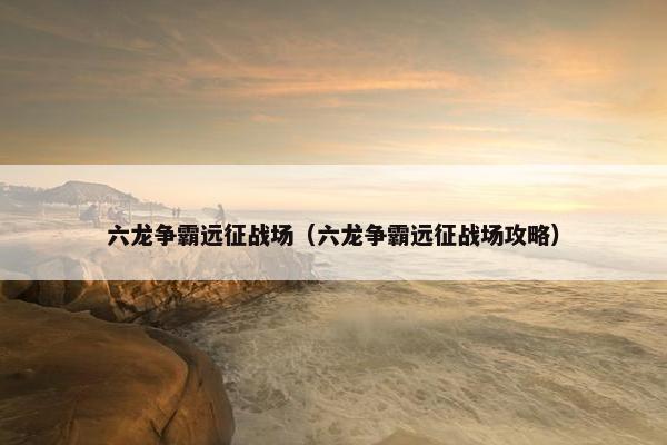 六龙争霸远征战场（六龙争霸远征战场攻略）
