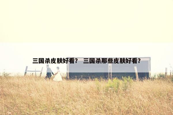 三国杀皮肤好看？ 三国杀那些皮肤好看？