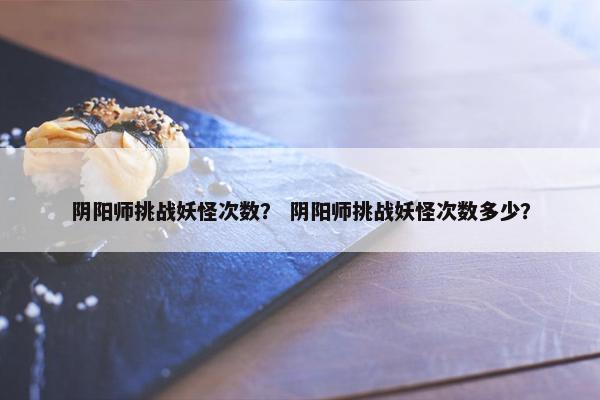 阴阳师挑战妖怪次数？ 阴阳师挑战妖怪次数多少？