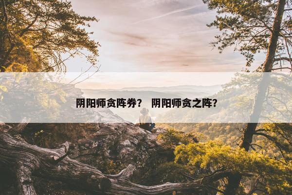 阴阳师贪阵券？ 阴阳师贪之阵？