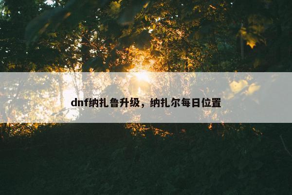 dnf纳扎鲁升级，纳扎尔每日位置