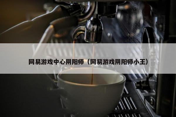 网易游戏中心阴阳师（网易游戏阴阳师小王）