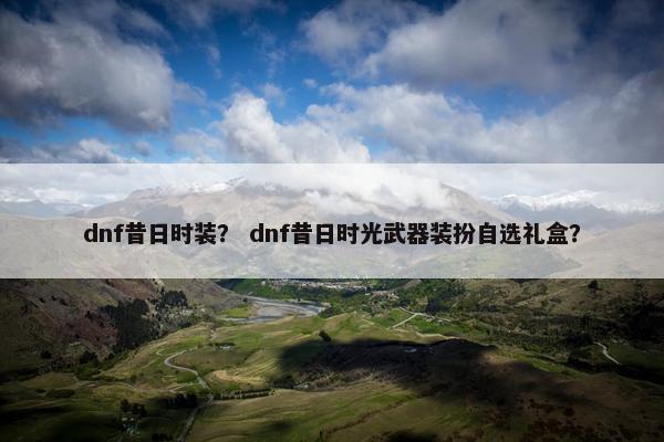 dnf昔日时装？ dnf昔日时光武器装扮自选礼盒？