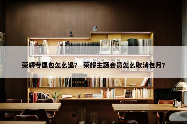 荣耀专属包怎么退？ 荣耀主题会员怎么取消包月？