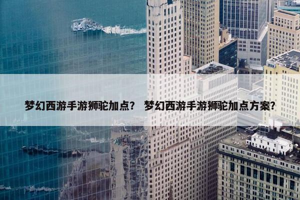梦幻西游手游狮驼加点？ 梦幻西游手游狮驼加点方案？