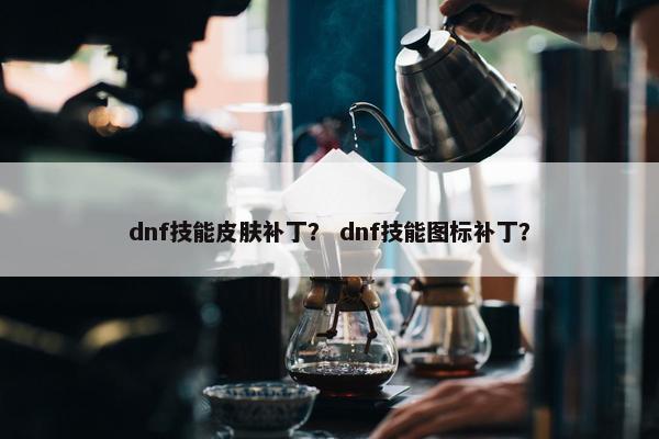 dnf技能皮肤补丁？ dnf技能图标补丁？