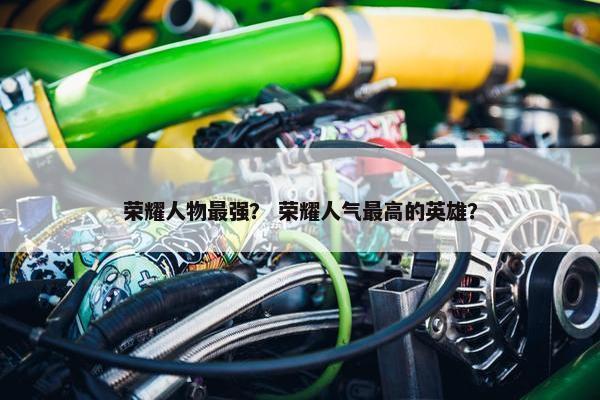 荣耀人物最强？ 荣耀人气最高的英雄？