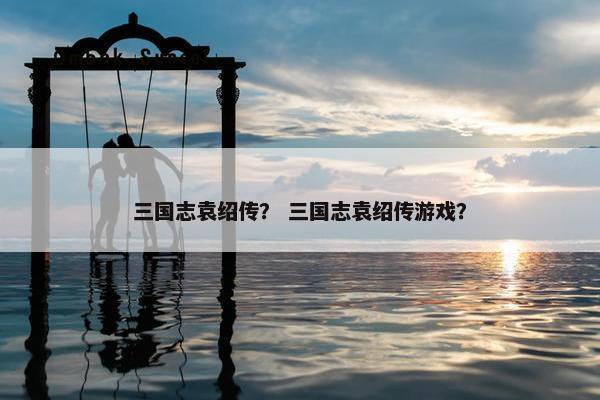 三国志袁绍传？ 三国志袁绍传游戏？