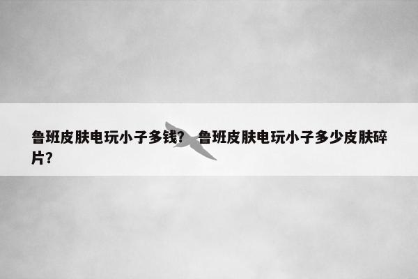 鲁班皮肤电玩小子多钱？ 鲁班皮肤电玩小子多少皮肤碎片？