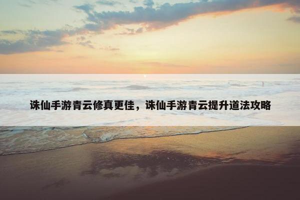 诛仙手游青云修真更佳，诛仙手游青云提升道法攻略