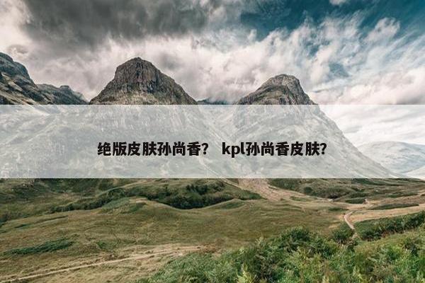 绝版皮肤孙尚香？ kpl孙尚香皮肤？