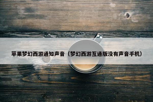 苹果梦幻西游通知声音（梦幻西游互通版没有声音手机）