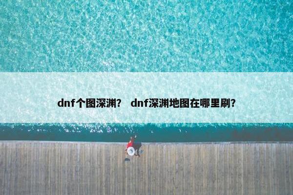 dnf个图深渊？ dnf深渊地图在哪里刷？