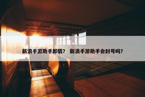 新浪手游助手卸载？ 新浪手游助手会封号吗？
