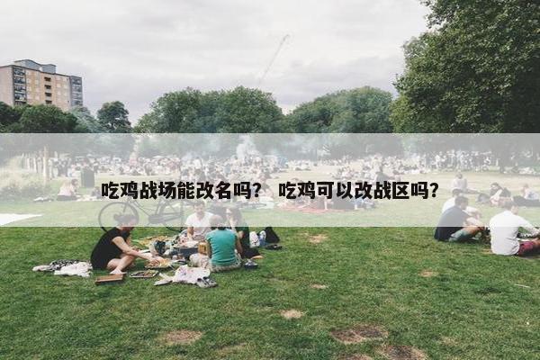 吃鸡战场能改名吗？ 吃鸡可以改战区吗？