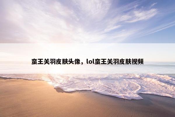 蛮王关羽皮肤头像，lol蛮王关羽皮肤视频
